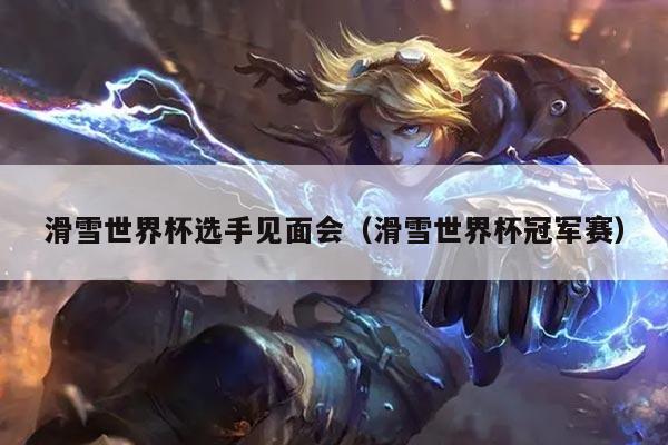 滑雪世界杯选手见面会(滑雪世界杯冠军赛)