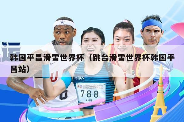韩国平昌滑雪世界杯(跳台滑雪世界杯韩国平昌站)