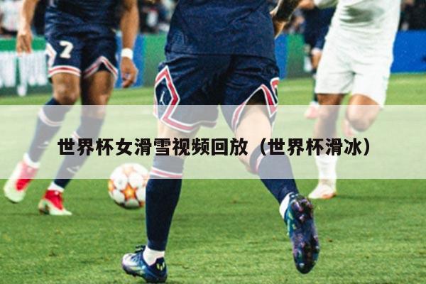 世界杯女滑雪视频回放(世界杯滑冰)