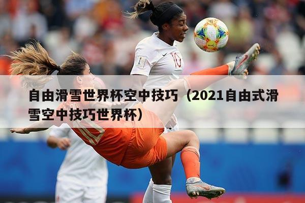 自由滑雪世界杯空中技巧(2021自由式滑雪空中技巧世界杯)