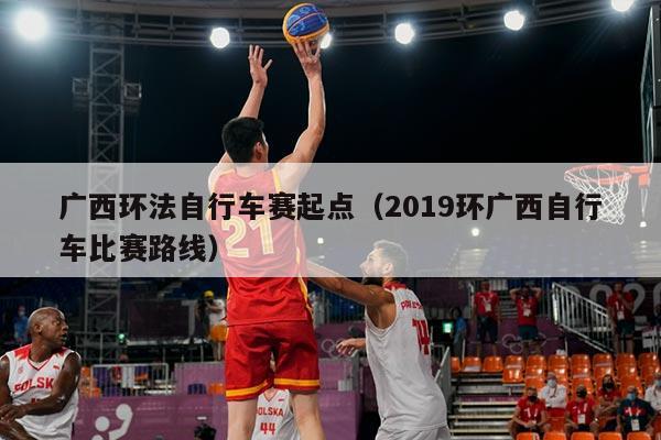 广西环法自行车赛起点(2019环广西自行车比赛路线)