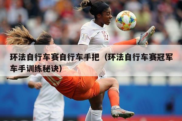 环法自行车赛自行车手把(环法自行车赛冠军车手训练秘诀)