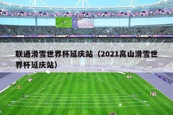 联通滑雪世界杯延庆站(2021高山滑雪世界杯延庆站)