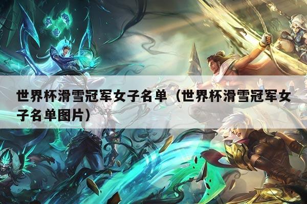 世界杯滑雪冠军女子名单(世界杯滑雪冠军女子名单图片)