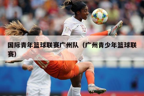 国际青年篮球联赛广州队(广州青少年篮球联赛)
