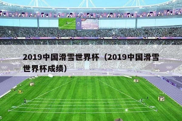 2019中国滑雪世界杯(2019中国滑雪世界杯成绩)
