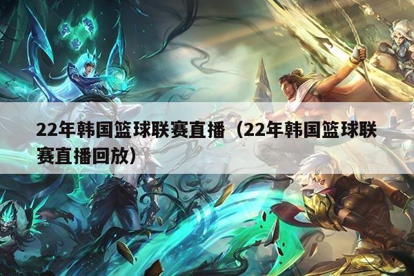 22年韩国篮球联赛直播（22年韩国篮球联赛直播回放）