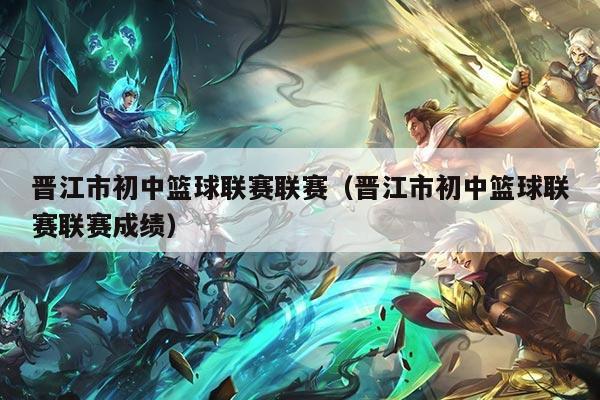 晋江市初中篮球联赛联赛（晋江市初中篮球联赛联赛成绩）