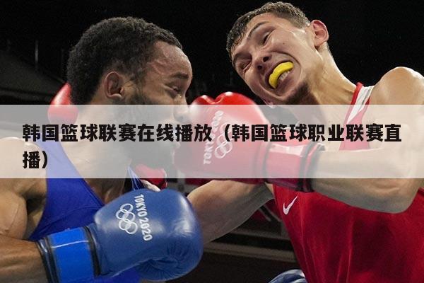 韩国篮球联赛在线播放（韩国篮球职业联赛直播）