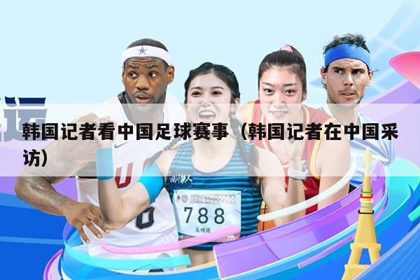 韩国记者看中国足球赛事(韩国记者在中国采访)