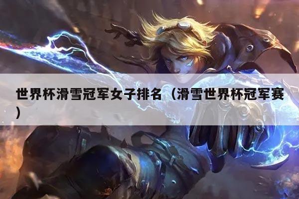 世界杯滑雪冠军女子排名（滑雪世界杯冠军赛）