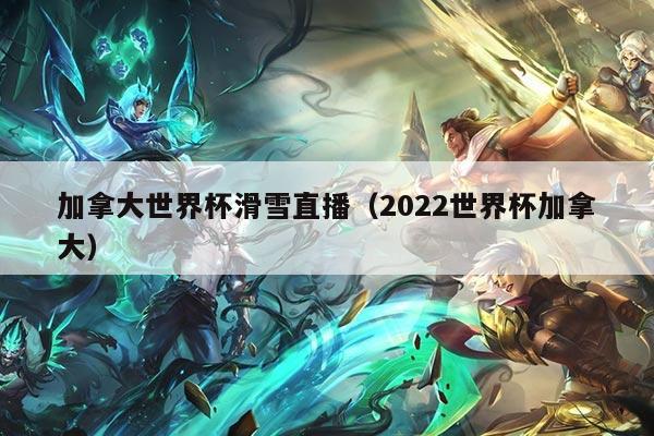 加拿大世界杯滑雪直播（2022世界杯加拿大）