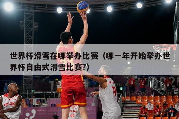 世界杯滑雪在哪举办比赛(哪一年开始举办世界杯自由式滑雪比赛?)