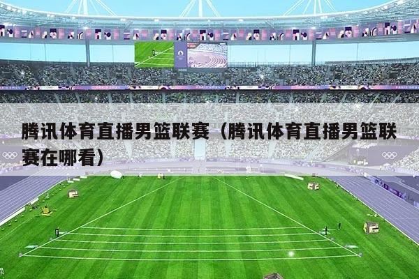 腾讯体育直播男篮联赛（腾讯体育直播男篮联赛在哪看）