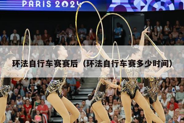 环法自行车赛赛后（环法自行车赛多少时间）