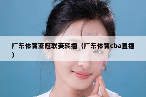 广东体育亚冠联赛转播（广东体育cba直播）