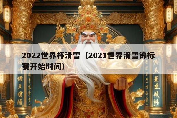 2022世界杯滑雪（2021世界滑雪锦标赛开始时间）