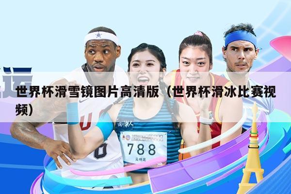 世界杯滑雪镜图片高清版（世界杯滑冰比赛视频）