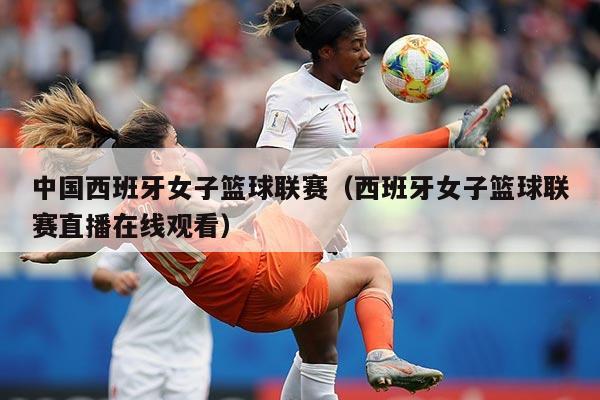 中国西班牙女子篮球联赛（西班牙女子篮球联赛直播在线观看）