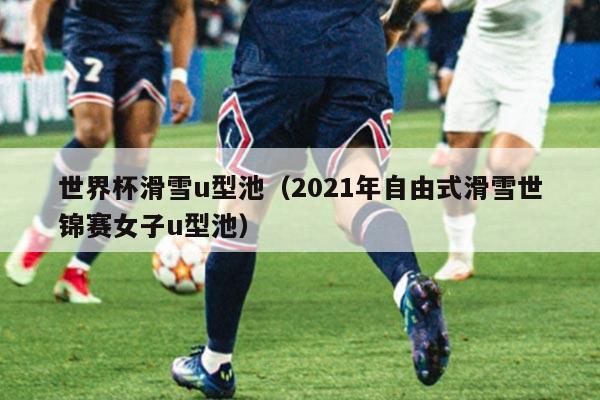 世界杯滑雪u型池（2021年自由式滑雪世锦赛女子u型池）