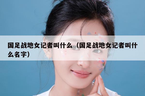 国足战地女记者叫什么（国足战地女记者叫什么名字）