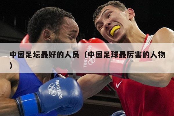 中国足坛最好的人员（中国足球最厉害的人物）