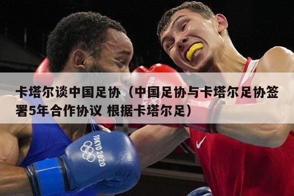 卡塔尔谈中国足协（中国足协与卡塔尔足协签署5年合作协议 根据卡塔尔足）